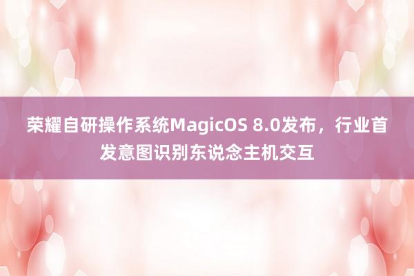 荣耀自研操作系统MagicOS 8.0发布，行业首发意图识别东说念主机交互