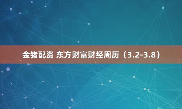 金猪配资 东方财富财经周历（3.2-3.8）