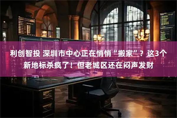利创智投 深圳市中心正在悄悄“搬家”？这3个新地标杀疯了！但老城区还在闷声发财