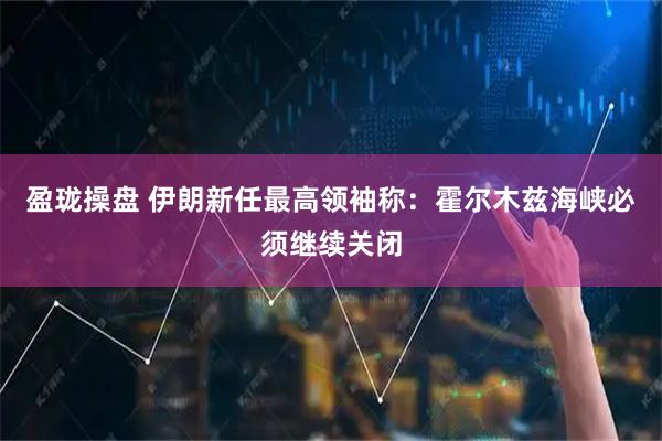 盈珑操盘 伊朗新任最高领袖称：霍尔木兹海峡必须继续关闭