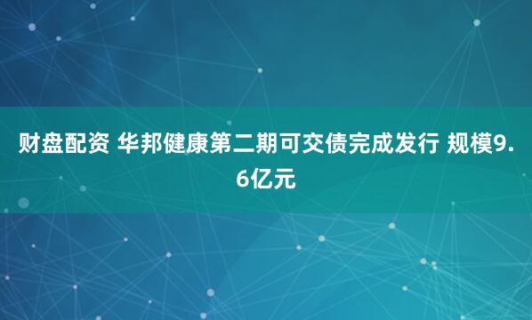财盘配资 华邦健康第二期可交债完成发行 规模9.6亿元
