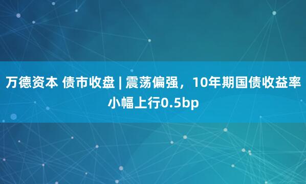 万德资本 债市收盘 | 震荡偏强，10年期国债收益率小幅上行0.5bp