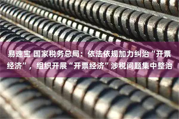 易速宝 国家税务总局：依法依规加力纠治“开票经济”，组织开展“开票经济”涉税问题集中整治