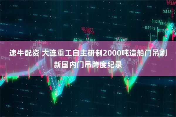 速牛配资 大连重工自主研制2000吨造船门吊刷新国内门吊跨度纪录