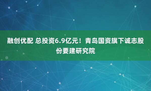 融创优配 总投资6.9亿元！青岛国资旗下诚志股份要建研究院