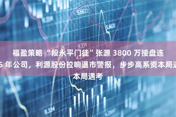 福盈策略 “段永平门徒”张源 3800 万接盘连亏 5 年公司，利源股份拉响退市警报，步步高系资本局遇考