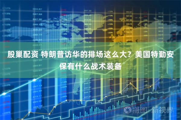 股巢配资 特朗普访华的排场这么大？美国特勤安保有什么战术装备