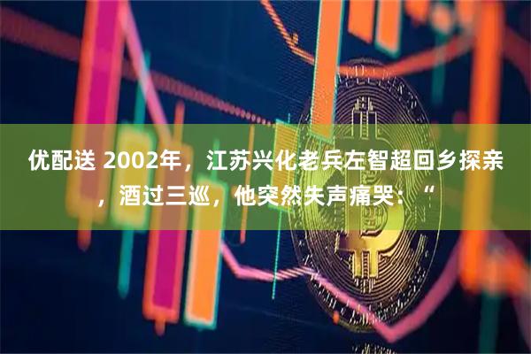 优配送 2002年，江苏兴化老兵左智超回乡探亲，酒过三巡，他突然失声痛哭：“