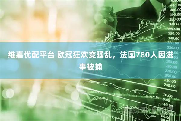 维嘉优配平台 欧冠狂欢变骚乱，法国780人因滋事被捕