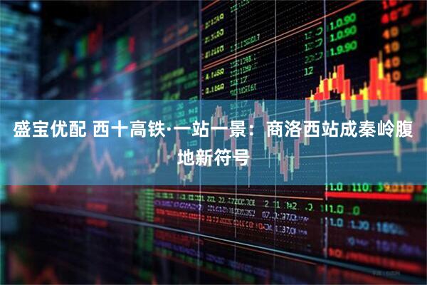 盛宝优配 西十高铁·一站一景：商洛西站成秦岭腹地新符号