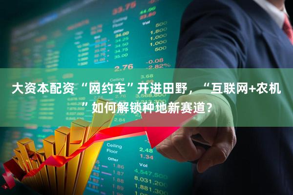 大资本配资 “网约车”开进田野，“互联网+农机”如何解锁种地新赛道？