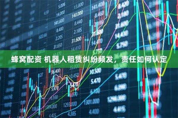 蜂窝配资 机器人租赁纠纷频发，责任如何认定