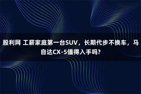 股利网 工薪家庭第一台SUV，长期代步不换车，马自达CX-5值得入手吗?