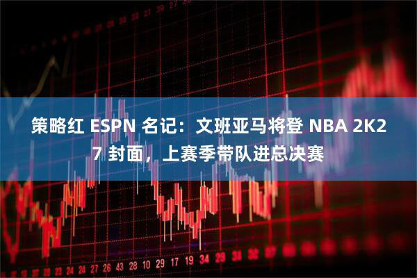 策略红 ESPN 名记：文班亚马将登 NBA 2K27 封面，上赛季带队进总决赛